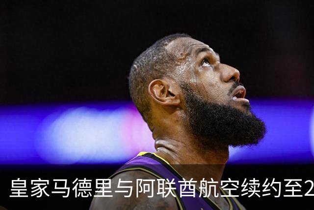 皇家马德里与阿联酋航空续约至2031：西甲史上最长球衣赞助，伯纳乌的新十年